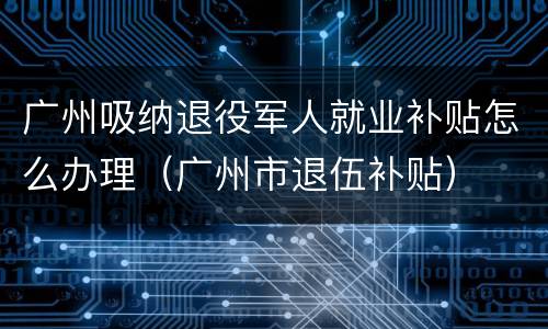 广州吸纳退役军人就业补贴怎么办理（广州市退伍补贴）