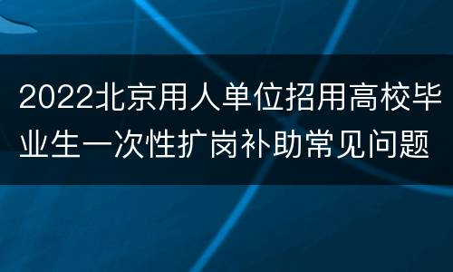 2022北京用人单位招用高校毕业生一次性扩岗补助常见问题汇总