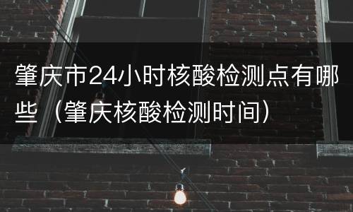 肇庆市24小时核酸检测点有哪些（肇庆核酸检测时间）