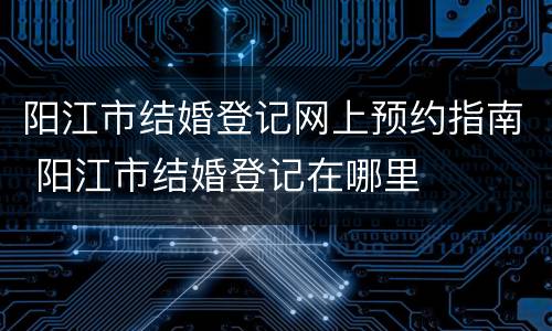 阳江市结婚登记网上预约指南 阳江市结婚登记在哪里