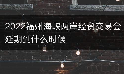 2022福州海峡两岸经贸交易会延期到什么时候