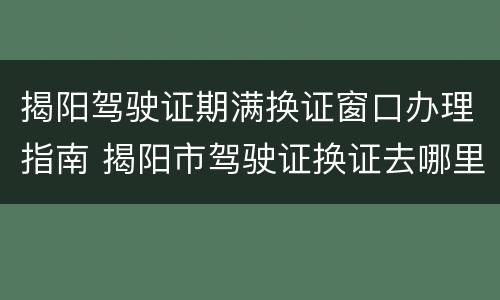 揭阳驾驶证期满换证窗口办理指南 揭阳市驾驶证换证去哪里办理