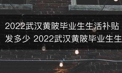 2022武汉黄陂毕业生生活补贴发多少 2022武汉黄陂毕业生生活补贴发多少钱一个月