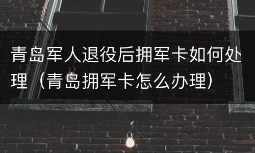 青岛军人退役后拥军卡如何处理（青岛拥军卡怎么办理）
