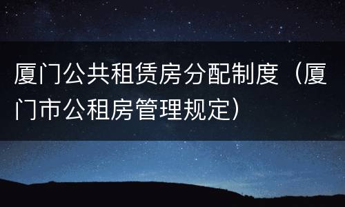 厦门公共租赁房分配制度（厦门市公租房管理规定）