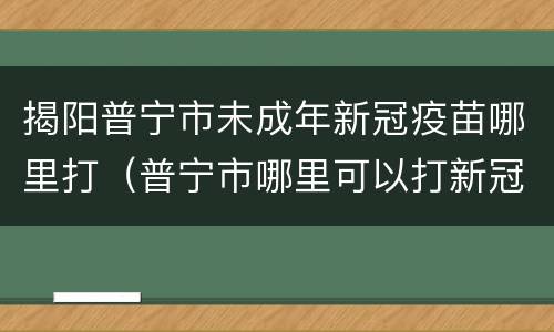 揭阳普宁市未成年新冠疫苗哪里打（普宁市哪里可以打新冠疫苗）