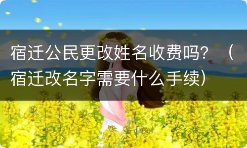 宿迁公民更改姓名收费吗？（宿迁改名字需要什么手续）
