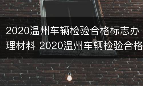 2020温州车辆检验合格标志办理材料 2020温州车辆检验合格标志办理材料