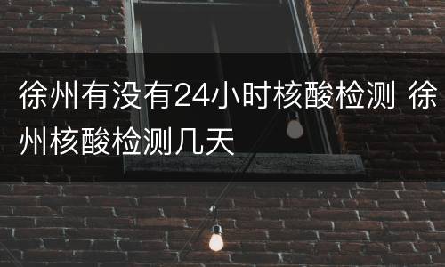 徐州有没有24小时核酸检测 徐州核酸检测几天