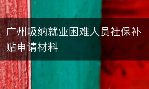 广州吸纳就业困难人员社保补贴申请材料