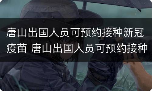 唐山出国人员可预约接种新冠疫苗 唐山出国人员可预约接种新冠疫苗接种吗