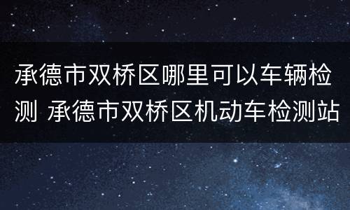 承德市双桥区哪里可以车辆检测 承德市双桥区机动车检测站