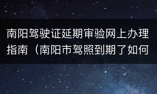 南阳驾驶证延期审验网上办理指南（南阳市驾照到期了如何换新驾照）