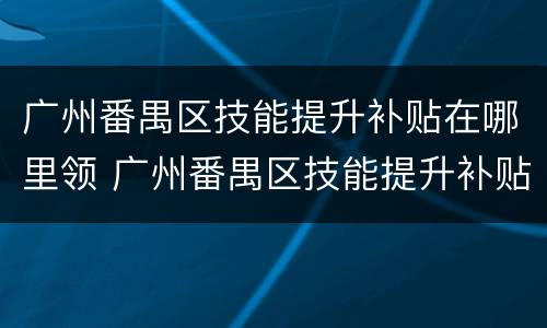 广州番禺区技能提升补贴在哪里领 广州番禺区技能提升补贴在哪里领取