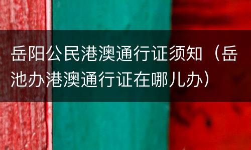 岳阳公民港澳通行证须知（岳池办港澳通行证在哪儿办）