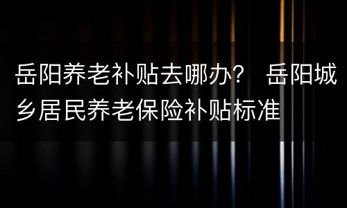 岳阳养老补贴去哪办？ 岳阳城乡居民养老保险补贴标准