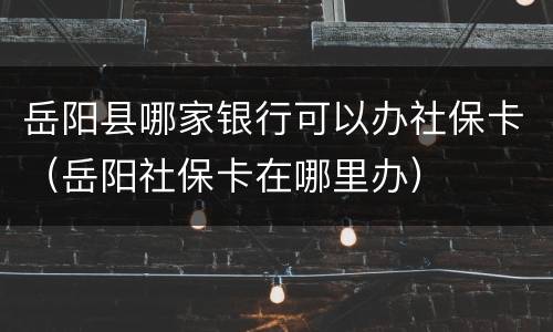 岳阳县哪家银行可以办社保卡（岳阳社保卡在哪里办）