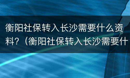 衡阳社保转入长沙需要什么资料?（衡阳社保转入长沙需要什么资料）