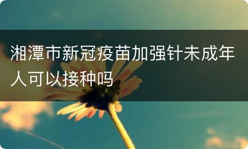 湘潭市新冠疫苗加强针未成年人可以接种吗
