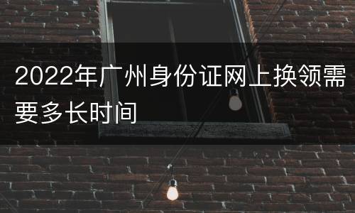 2022年广州身份证网上换领需要多长时间