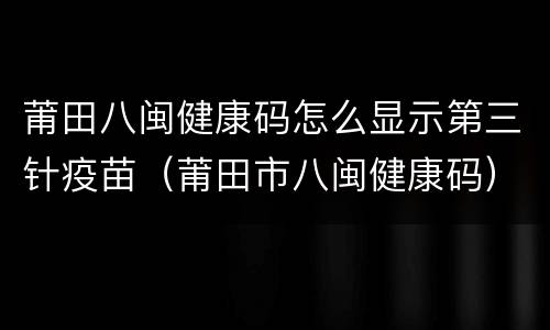 莆田八闽健康码怎么显示第三针疫苗（莆田市八闽健康码）