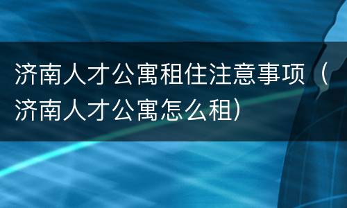 济南人才公寓租住注意事项（济南人才公寓怎么租）