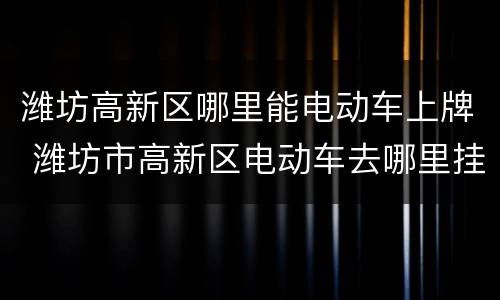 潍坊高新区哪里能电动车上牌 潍坊市高新区电动车去哪里挂牌?