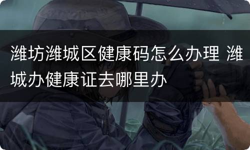 潍坊潍城区健康码怎么办理 潍城办健康证去哪里办