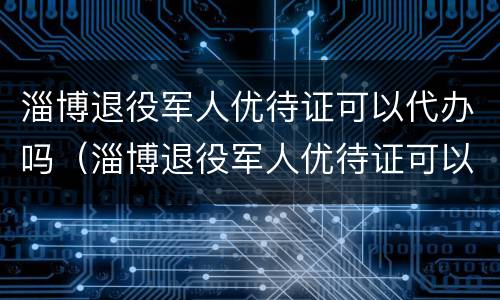 淄博退役军人优待证可以代办吗（淄博退役军人优待证可以代办吗多少钱）