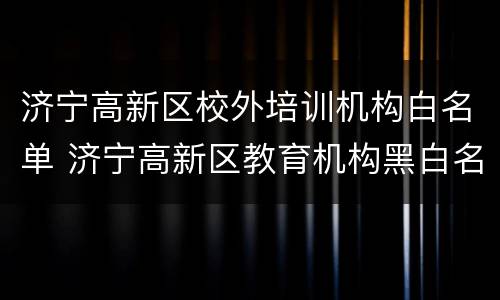 济宁高新区校外培训机构白名单 济宁高新区教育机构黑白名单