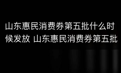 山东惠民消费券第五批什么时候发放 山东惠民消费券第五批什么时候发放的