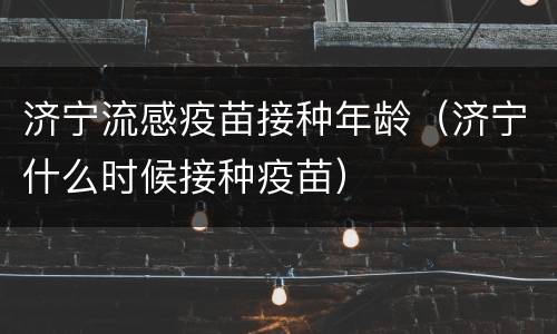 济宁流感疫苗接种年龄（济宁什么时候接种疫苗）