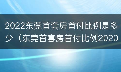 2022东莞首套房首付比例是多少（东莞首套房首付比例2020）