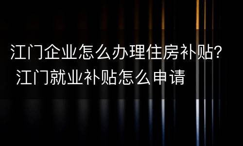 江门企业怎么办理住房补贴？ 江门就业补贴怎么申请