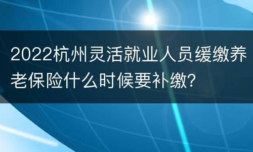 2022杭州灵活就业人员缓缴养老保险什么时候要补缴？