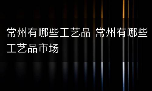 常州有哪些工艺品 常州有哪些工艺品市场