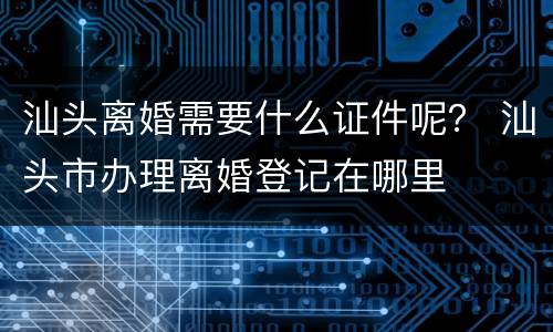 汕头离婚需要什么证件呢？ 汕头市办理离婚登记在哪里