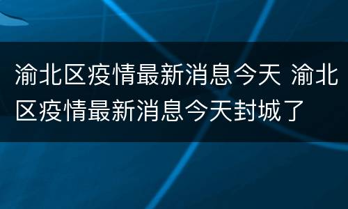 渝北区疫情最新消息今天 渝北区疫情最新消息今天封城了