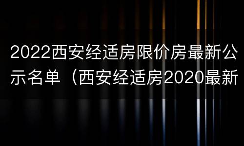 2022西安经适房限价房最新公示名单（西安经适房2020最新消息）