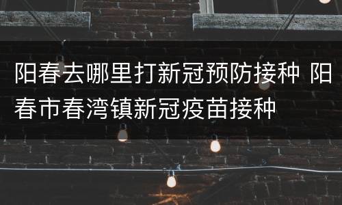阳春去哪里打新冠预防接种 阳春市春湾镇新冠疫苗接种