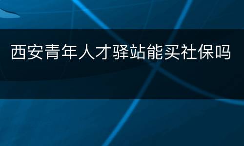 西安青年人才驿站能买社保吗