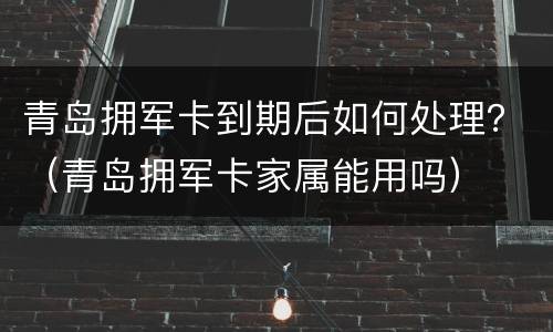 青岛拥军卡到期后如何处理？（青岛拥军卡家属能用吗）