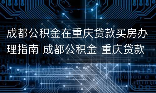 成都公积金在重庆贷款买房办理指南 成都公积金 重庆贷款