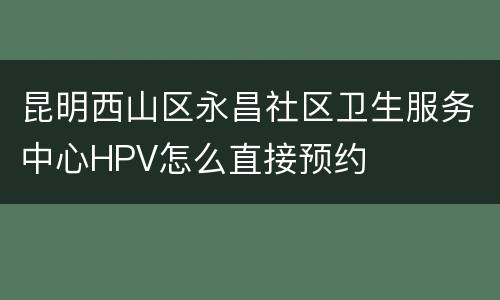 昆明西山区永昌社区卫生服务中心HPV怎么直接预约