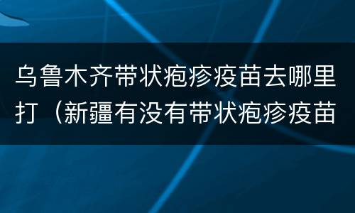 乌鲁木齐带状疱疹疫苗去哪里打（新疆有没有带状疱疹疫苗）