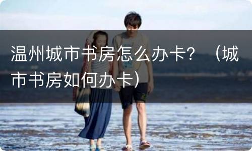 温州城市书房怎么办卡？（城市书房如何办卡）