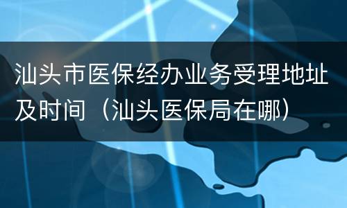 汕头市医保经办业务受理地址及时间（汕头医保局在哪）