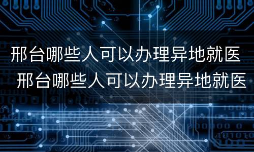 邢台哪些人可以办理异地就医 邢台哪些人可以办理异地就医备案
