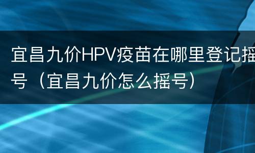 宜昌九价HPV疫苗在哪里登记摇号（宜昌九价怎么摇号）