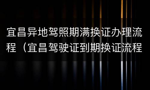 宜昌异地驾照期满换证办理流程（宜昌驾驶证到期换证流程）